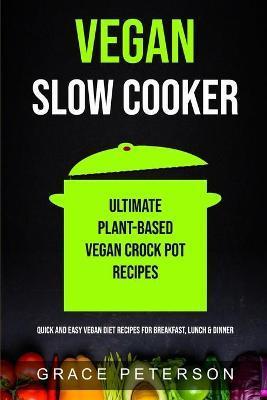 Vegan Slow Cooker: Ultimate Plant-Based Vegan Crock Pot Recipes (Quick And Easy Vegan Diet Recipes For Breakfast, Lunch & Dinner) - Grace Peterson