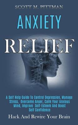 Anxiety Relief: A Self Help Guide to Control Depression, Manage Stress, Overcome Anger, Calm Your Anxious Mind, Improve Self-esteem an - Scott M. Pittman