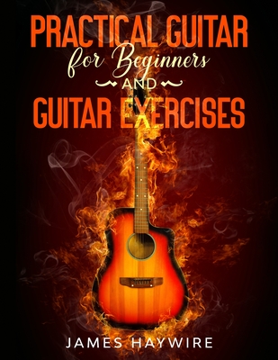 Practical Guitar For Beginners And Guitar Exercises: How To Teach Yourself To Play Your First Songs in 7 Days or Less Including 70+ Tips and Exercises - James Haywire