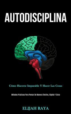 Autodisciplina: Cómo hacerse imparable y hacer las cosas (Métodos prácticos para pensar de manera efectiva, rápida y clara) - Elijah Raya