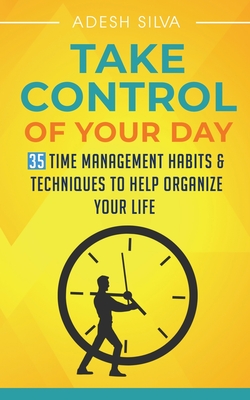 Take Control Of Your Day: 35 Time Management Habits & Techniques to Help Organize Your Life - Adesh Silva