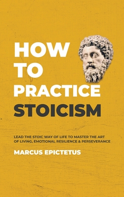 How to Practice Stoicism: Lead the Stoic way of Life to Master the Art of Living, Emotional Resilience & Perseverance - Make your everyday Moder - Marcus Epictetus