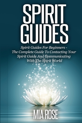 Spirit Guides: Spirit Guides For Beginners The Complete Guide To Contacting Your Spirit Guide And Communicating With The Spirit World - Mia Rose