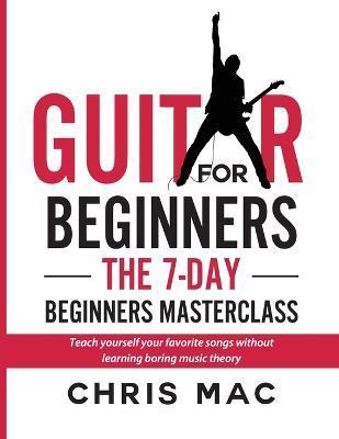 Guitar for Beginners - The 7-day Beginner's Masterclass: Teach yourself your favorite songs without learning boring music theory! - Chris Mac