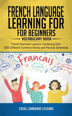French Language Learning for Beginner's - Vocabulary Book: French Grammar Lessons Containing Over 1000 Different Common Words and Practice Sentences - Excel Language Lessons