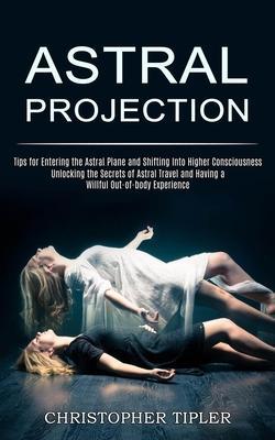 Astral Projection: Unlocking the Secrets of Astral Travel and Having a Willful Out-of-body Experience (Tips for Entering the Astral Plane - Christopher Tipler