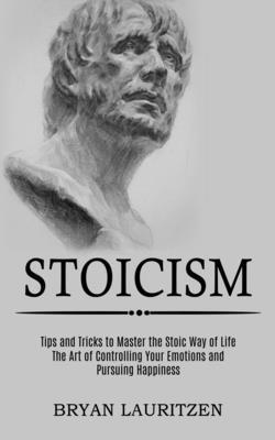 Stoicism: The Art of Controlling Your Emotions and Pursuing Happiness (Tips and Tricks to Master the Stoic Way of Life) - Bryan Lauritzen