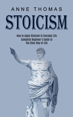 Stoicism: How to Apply Stoicism in Everyday Life (Complete Beginner's Guide to the Stoic Way of Life) - Anne Thomas