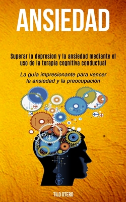 Ansiedad: Superar la depresion y la ansiedad mediante el uso de la terapia cognitiva conductual (La guía impresionante para venc - Tilo Otero