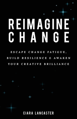 Reimagine Change: Escape Change Fatigue, Build Resilience and Awaken Your Creative Brilliance - Ciara Lancaster