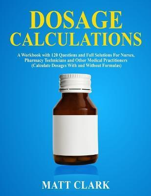 Dosage Calculations: A Workbook with 120 Questions and Full Solutions For Nurses, Pharmacy Technicians and Other Medical Practitioners (Cal - Matt Clark