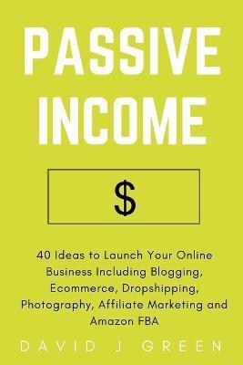Passive Income: 40 Ideas to Launch Your Online Business Including Blogging, Ecommerce, Dropshipping, Photography, Affiliate Marketing - David J. Green