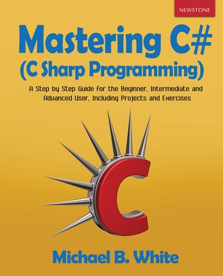 Mastering C# (C Sharp Programming): A Step by Step Guide for the Beginner, Intermediate and Advanced User, Including Projects and Exercises - Michael B. White