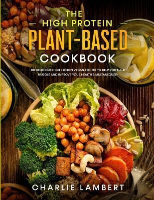 The High Protein Plant-Based Cookbook: 101 Delicious High Protein Vegan Recipes To Help You Build Muscle and Improve Your Health Simultaneously - Charlie Lambert