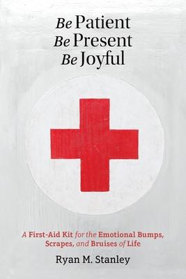 Be Patient, Be Present, Be Joyful: A First-Aid Kit for the Emotional Bumps, Scrapes, and Bruises of Life - Ryan M. Stanley