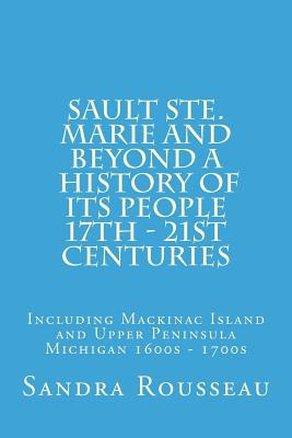 Sault Ste. Marie and Beyond A History of Its People 17th - 21st Centuries: Including Mackinac Island and Upper Peninsula Michigan 1600s - 1700s - Sandra Rousseau
