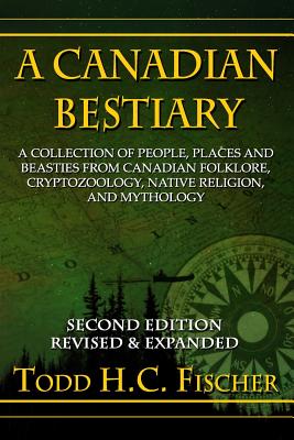 A Canadian Bestiary, Second Edition: A Collection of People, Places and Beasties from Canadian Folklore, Cryptozoology, Native Religion, and Mythology - Todd H. C. Fischer