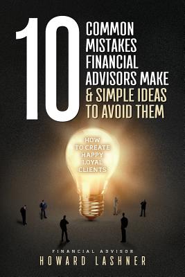 10 Common Mistakes Financial Advisors Make & Simple Ideas to Avoid Them: How to Create Happy Loyal Clients - Howard Lashner