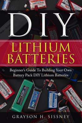 DIY Lithium Batteries: Beginner's Guide To Building Your Own Battery Pack - Grayson H. Sissney