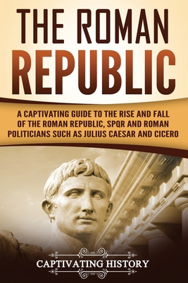 The Roman Republic: A Captivating Guide to the Rise and Fall of the Roman Republic, SPQR and Roman Politicians Such as Julius Caesar and C - Captivating History