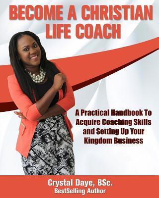 Become a Christian Life Coach: A Practical Handbook to Acquire Coaching Skills and Setting up Your Kingdom Business - Crystal S. Daye