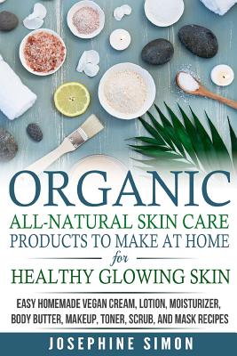 Organic All-Natural Skin Products to Make at Home for Healthy Glowing Skin: Easy Homemade Vegan Cream, Lotion, Moisturizer, Body Butter, Makeup, Toner - Josephine Simon