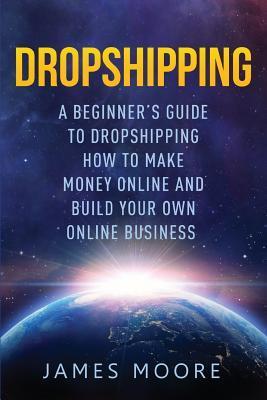 Dropshipping a Beginner's Guide to Dropshipping: How to Make Money Online and Build Your Own Online Business - James Moore