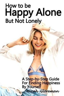 How to Be Happy Alone But Not Lonely: A Step-by-Step Guide for Finding Happiness by Yourself - Micah Gloreman