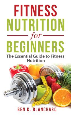 Fitness Nutrition for Beginners: The Essential Guide to Fitness Nutrition - Ben K. Blanchard