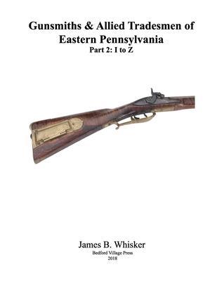 Gunsmiths and Allied Tradesmen of Eastern Pennsylvania: Volume 2, I to Z - James B. Whisker