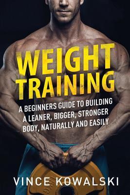 Weight Training: A Beginners Guide to Building a Leaner, Bigger, Stronger Body, Naturally and Easily - Vince Kowalski