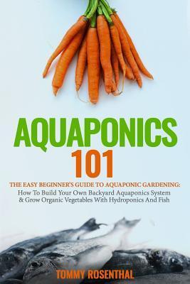 Aquaponics 101: The Easy Beginner's Guide to Aquaponic Gardening: How To Build Your Own Backyard Aquaponics System and Grow Organic Ve - Tommy Rosenthal