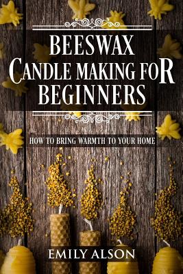 Beeswax Candle Making for Beginners: How to Bring Warmth to Your Home - Emily Alson