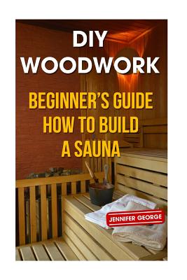 DIY Woodwork: Beginner's Guide How to Build a Sauna - Jennifer George