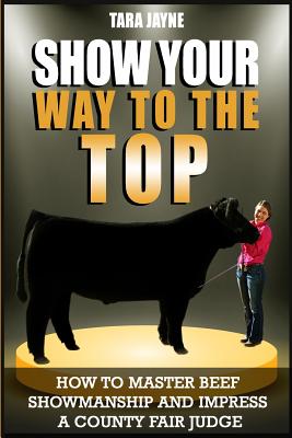 Show Your Way To The Top: How To Master Beef Showmanship And Impress A County Fair Judge - Tara Jayne