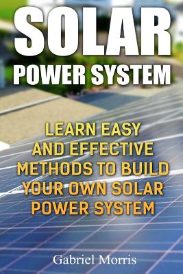 Solar Power System: Learn Easy And Effective Methods To Build Your Own Solar Power System - Gabriel Morris