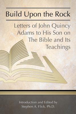 Build Upon the Rock: Letters of John Quincy Adams to His Son on the Bible and Its Teachings - Stephen A. Flick Ph. D.