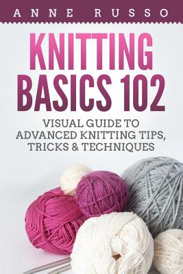 Knitting Basics 102: Visual Guide to Advanced Knitting Tips, Tricks & Techniques - Anne Russo