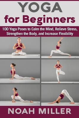 Yoga for Beginners: 100 Yoga Poses to Calm the Mind, Relieve Stress, Strengthen the Body, and Increase Flexibility - Noah Miller