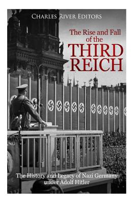 The Rise and Fall of the Third Reich: The History and Legacy of Nazi Germany under Adolf Hitler - Charles River Editors