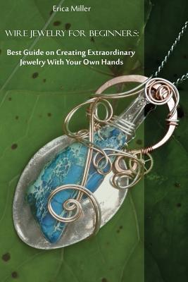 Wire Jewelry for Beginners: Best Guide on Creating Extraordinary Jewelry With Your Own Hands: (DIY Jewery, Wire Jewelry) - Erica Miller
