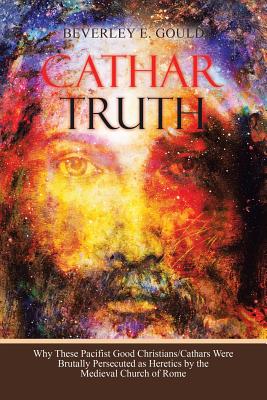 Cathar Truth: Why These Pacifist Good Christians/Cathars Were Brutally Persecuted as Heretics by the Medieval Church of Rome - Beverley E. Gould