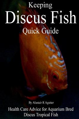 Keeping Discus Fish Quick Guide: Health Care Advice for Aquarium Bred Discus Tropical Fish - Alastair R. Agutter