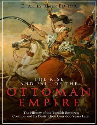 The Rise and Fall of the Ottoman Empire: The History of the Turkish Empire's Creation and Its Destruction Over 600 Years Later - Charles River Editors