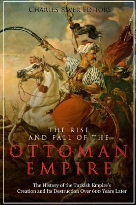 The Rise and Fall of the Ottoman Empire: The History of the Turkish Empire's Creation and Its Destruction Over 600 Years Later - Charles River Editors