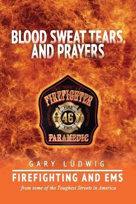 Blood, Sweat, Tears, and Prayers: Firefighting and EMS from Some of the Toughest Streets in America - Gary Ludwig