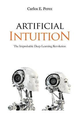 Artificial Intuition: The Improbable Deep Learning Revolution - Carlos E. Perez