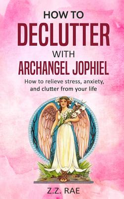 How to Declutter with Archangel Jophiel: How to Relieve Stress, Anxiety, and Clutter From Your Life - Z. Z. Rae