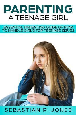 Parenting A Teenage Girl: Essential Parenting Guide Of How To Handle Girl's Top Teenage Issues - Sebastian R. Jones