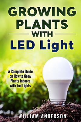 Growing Plants with LED Lights: A Complete Guide On How To Grow Plants Indoors With Led Lights - William Anderson
